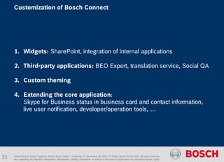 1. Widgets: SharePoint, integration of internal applications
2. Third-party applications: BEO Expert, translation service, Social QA
3. Custom theming
4. Extending the core application:
Skype for Business status in business card and contact information,
live user notification, developer/operation tools, …
Daniel Glueck, Daniel Togelang, Robert Bosch GmbH - Corporate IT | November 5th 2015 | © Robert Bosch GmbH 2015. All rights reserved,
also regarding any disposal, exploitation, reproduction, editing, distribution, as well as in the event of applications for industrial property rights.
Customization of Bosch Connect
21
 
