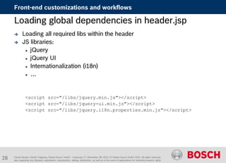 Daniel Glueck, Daniel Togelang, Robert Bosch GmbH - Corporate IT | November 5th 2015 | © Robert Bosch GmbH 2015. All rights reserved,
also regarding any disposal, exploitation, reproduction, editing, distribution, as well as in the event of applications for industrial property rights.
Loading global dependencies in header.jsp
 Loading all required libs within the header
 JS libraries:
 jQuery
 jQuery UI
 Internationalization (i18n)
 …
<script src="/libs/jquery.min.js"></script>
<script src="/libs/jquery-ui.min.js"></script>
<script src="/libs/jquery.i18n.properties.min.js"></script>
Front-end customizations and workflows
28
 