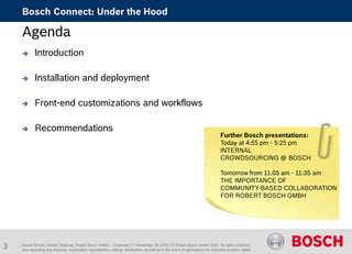 Daniel Glueck, Daniel Togelang, Robert Bosch GmbH - Corporate IT | November 5th 2015 | © Robert Bosch GmbH 2015. All rights reserved,
also regarding any disposal, exploitation, reproduction, editing, distribution, as well as in the event of applications for industrial property rights.
Bosch Connect: Under the Hood
Agenda
 Introduction
 Installation and deployment
 Front-end customizations and workflows
 Recommendations
Further Bosch presentations:
Today at 4:55 pm - 5:25 pm
INTERNAL
CROWDSOURCING @ BOSCH
Tomorrow from 11:05 am - 11:35 am
THE IMPORTANCE OF
COMMUNITY-BASED COLLABORATION
FOR ROBERT BOSCH GMBH
3
 