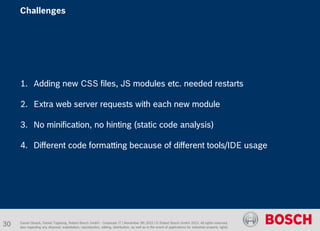 1. Adding new CSS files, JS modules etc. needed restarts
2. Extra web server requests with each new module
3. No minification, no hinting (static code analysis)
4. Different code formatting because of different tools/IDE usage
Daniel Glueck, Daniel Togelang, Robert Bosch GmbH - Corporate IT | November 5th 2015 | © Robert Bosch GmbH 2015. All rights reserved,
also regarding any disposal, exploitation, reproduction, editing, distribution, as well as in the event of applications for industrial property rights.
Challenges
30
 