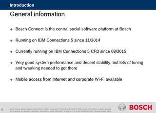 Daniel Glueck, Daniel Togelang, Robert Bosch GmbH - Corporate IT | November 5th 2015 | © Robert Bosch GmbH 2015. All rights reserved,
also regarding any disposal, exploitation, reproduction, editing, distribution, as well as in the event of applications for industrial property rights.
Introduction
General information
 Bosch Connect is the central social software platform at Bosch
 Running on IBM Connections 5 since 11/2014
 Currently running on IBM Connections 5 CR3 since 09/2015
 Very good system performance and decent stability, but lots of tuning
and tweaking needed to get there
 Mobile access from Internet and corporate Wi-Fi available
6
 