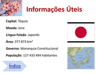 Índice
Informações Úteis
Capital: Tóquio
Moeda: Iene
Língua Falada: Japonês
Área: 377 873 km²
Governo: Monarquia Constitucional
População: 127 433 494 habitantes
 