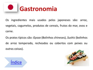 Gastronomia
Os ingredientes mais usados pelos japoneses são: arroz,
vegetais, cogumelos, produtos de cereais, frutos do mar, ovos e
carne.
Os pratos típicos são: Gyoza (Bolinhos chineses), Sushis (bolinhos
de arroz temperado, recheados ou cobertos com peixes ou
outras coisas).
Índice
 