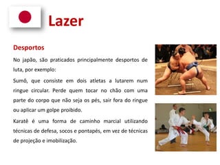 Lazer
Desportos
No japão, são praticados principalmente desportos de
luta, por exemplo:
Sumô, que consiste em dois atletas a lutarem num
ringue circular. Perde quem tocar no chão com uma
parte do corpo que não seja os pés, sair fora do ringue
ou aplicar um golpe proibido.
Karatê é uma forma de caminho marcial utilizando
técnicas de defesa, socos e pontapés, em vez de técnicas
de projeção e imobilização.
 