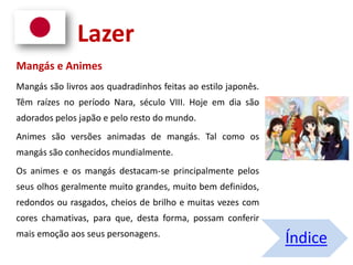 Mangás e Animes
Mangás são livros aos quadradinhos feitas ao estilo japonês.
Têm raízes no período Nara, século VIII. Hoje em dia são
adorados pelos japão e pelo resto do mundo.
Animes são versões animadas de mangás. Tal como os
mangás são conhecidos mundialmente.
Os animes e os mangás destacam-se principalmente pelos
seus olhos geralmente muito grandes, muito bem definidos,
redondos ou rasgados, cheios de brilho e muitas vezes com
cores chamativas, para que, desta forma, possam conferir
mais emoção aos seus personagens.
Índice
Lazer
 