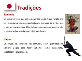 Tradições
Samurais
Os samurais eram guerreiros do antigo Japão. A sua função era
servir os senhores que os contratavam, em troca de privilégios,
terras ou pagamentos. Eles tinham uma maneira peculiar de
encarar a vida e seguiam um código de honra.
Ninjas
Os ninjas, ao contrário dos samurais, eram guerreiros da
sombra, pagos para fazer trabalhos como assassinato,
sabotagem e espionagem.
 
