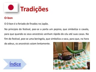 O-bon
O O-bon é o feriado de finados no Japão.
No principio do festival, poe-se a porta um pepino, que simboliza o cavalo,
para que quando os seus ancestrais venham rápido do céu até suas casas. No
fim do festival, poe-se uma beringela, que simboliza a vaca, para que, na hora
do adeus, os ancestrais vaiam lentamente.
Índice
Tradições
 