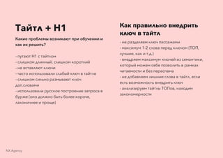 Тайтл + H1
Какие проблемы возникают при обучении и
как их решить?
- путают H1 с тайтлом
- слишком длинный, слишком короткий
- не вставляют ключи
- часто использовали слабый ключ в тайтле
- слишком сильно размывают ключ
доп.словами
- использовали русское построение запроса в
бурже (оно должно быть более короче,
лаконичнее и проще)
Как правильно внедрить
ключ в тайтл
- не разделяем ключ пассажами
- максимум 1-2 слова перед ключом (ТОП,
лучшие, как и т.д.)
- внедряем максимум ключей из семантики,
который можем себе позволить в рамках
читаемости и без переспама
- не добавляем лишние слова в тайтл, если
есть возможность внедрить ключ
- анализируем тайтлы ТОПов, находим
закономерности
NX Agency
 