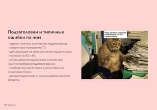Подзаголовки и типичные
ошибки по ним
- оценка нужного количества подзаголовков
- нелогичное построение ТЗ
- дублирующие по смыслуключам подзаголовки
- переспам в H2 и H3
- использование одинаковых ключей при
наличии выбора внедрения разных
- необязательная вставка ключа в важные
смысловые блоки
- долгие подзаголовки, лишние деепричастные
обороты
NX Agency
 