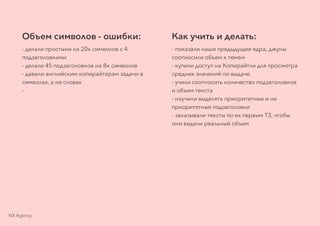 Объем символов - ошибки:
- делали простыни на 20к символов с 4
подзаголовками
- делали 45 подзаголовков на 8к символов
- давали английским копирайтерам задачи в
символах, а не словах
-
Как учить и делать:
- показали наши предыдущие ядра, джуны
соотносили объем к темам
- купили доступ на Копирайтли для просмотра
средних значений по выдаче
- учили соотносить количество подзаголовков
и объем текста
- научили выделять приоритетные и не
приоритетные подзаголовки
- заказывали тексты по их первым ТЗ, чтобы
они видели реальный объем
NX Agency
 