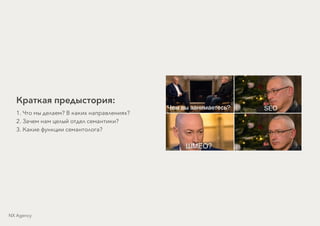 Краткая предыстория:
1. Что мы делаем? В каких направлениях?
2. Зачем нам целый отдел семантики?
3. Какие функции семантолога?
NX Agency
 