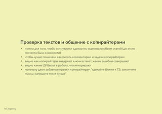 Проверка текстов и общение с копирайтерами
• нужно для того, чтобы сотрудники адекватно оценивали объем статей (до этого
момента были сложности)
• чтобы лучше понимали как писать комментарии и задачи копирайтерам
• видно как копирайтеры внедряют ключи в текст, какие ошибки совершают
• видно какие LSI берут в работу, что игнорируют
• поначалу дают забавные правки копирайтерам "сделайте ближе к ТЗ; закончите
мысль; напишите текст лучше"
NX Agency
 