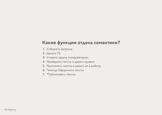Какие функции отдела семантики?
1. Собирать запросы
2. Делать ТЗ
3. Ставить задачу копирайтерам
4. Проверять тексты и давать правки
5. Принимать тексты и давать их в работу
6. *иногда Оформлять тексты
7. *Публиковать тексты
NX Agency
 