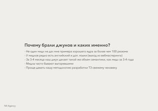 Почему брали джунов и каких именно?
- Не один мидл не дал мне примера хорошего ядра за более чем 100 резюме
- У мидлов редко есть английский и доп. языки (выход из вебмастеринга)
- За 3-4 месяца наш джун делает такой же объем семантики, как мидл за 3-4 года
- Мидлы часто бывают выгоревшими
- Проще давать нашу методологию разработки ТЗ свежему человеку
NX Agency
 