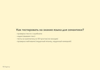 Как тестировать на знание языка для семантики?
- проверка текста с ошибками
- надиктовываем текст
- тесты на грамматику из 50 пунктов (не панацея)
- проверка нейтивами (неудачный японец, неудачный немецкий)
NX Agency
 