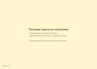 Тестовая задача по семантике
- сгруппировать запросы по смыслу
- сделать структуру статьи по заданным темам
*тестовое нужно как нам, так и исполнителям
NX Agency
 