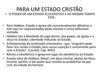 PARA UM ESTADO CRISTÃO
• O PODER DE UM ESTADO ECLESIÁSTICO E AO MESMO TEMPO
CIVIL.
• Para Hobbes, Estado e Igreja são conceitualmente idênticos e
tem que ser representados pelas mesma e única indivisível
vontade.
• Hobbes tira a liberdade do jugo divino, dos papas, da Igreja e a
situa no Estado. Liberdade reduzida ao Estado.
• Enfretamento da instituição eclesiástica : que “ninguém pode
fazer leis senão o Estado, pois nossa sujeição é unicamente para
com o Estado”. (Leviatã, Cap. XXVI)
• Refuta a obediência à Igreja em lugar da obediência ao Estado.
• Estado laico de Hobbes, falível, um deus mortal, abaixo do Deus
imortal, porém, é ele quem que resolve os problemas da paz
civil, da cidade do homem.
 