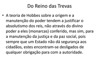Do Reino das Trevas
• A teoria de Hobbes sobre a origem e a
manutenção do poder tendem a justificar o
absolutismo dos reis, não através do divino
poder a eles (monarcas) conferido, mas sim, para
a manutenção da justiça e da paz social, pois
sempre que um Estado não dá segurança aos
cidadãos, estes encontram-se desligados de
qualquer obrigação para com a autoridade.
 