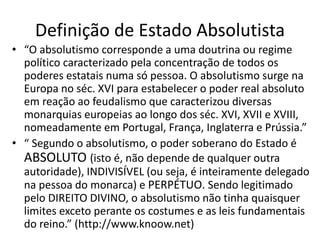 Definição de Estado Absolutista
• “O absolutismo corresponde a uma doutrina ou regime
político caracterizado pela concentração de todos os
poderes estatais numa só pessoa. O absolutismo surge na
Europa no séc. XVI para estabelecer o poder real absoluto
em reação ao feudalismo que caracterizou diversas
monarquias europeias ao longo dos séc. XVI, XVII e XVIII,
nomeadamente em Portugal, França, Inglaterra e Prússia.”
• “ Segundo o absolutismo, o poder soberano do Estado é
ABSOLUTO (isto é, não depende de qualquer outra
autoridade), INDIVISÍVEL (ou seja, é inteiramente delegado
na pessoa do monarca) e PERPÉTUO. Sendo legitimado
pelo DIREITO DIVINO, o absolutismo não tinha quaisquer
limites exceto perante os costumes e as leis fundamentais
do reino.” (http://www.knoow.net)
 