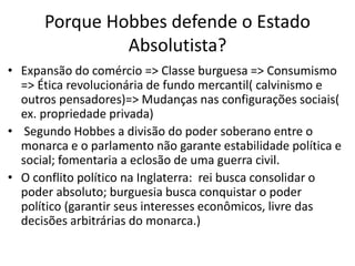 Porque Hobbes defende o Estado
Absolutista?
• Expansão do comércio => Classe burguesa => Consumismo
=> Ética revolucionária de fundo mercantil( calvinismo e
outros pensadores)=> Mudanças nas configurações sociais(
ex. propriedade privada)
• Segundo Hobbes a divisão do poder soberano entre o
monarca e o parlamento não garante estabilidade política e
social; fomentaria a eclosão de uma guerra civil.
• O conflito político na Inglaterra: rei busca consolidar o
poder absoluto; burguesia busca conquistar o poder
político (garantir seus interesses econômicos, livre das
decisões arbitrárias do monarca.)
 