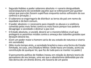 • Segundo Hobbes o poder soberano absoluto => sanaria desigualdade
social;(expulsaria da sociedade aqueles que se esforçassem por guardar
coisas que para eles fossem supérfluas enquanto outros sofressem da sua
carência e privação. )
• O soberano se engarregaria de distribuir as terras do país em nome da
equidade e do bem comum.
• O poder absoluto => necessário para impedir os abusos e a violência
cometida pelos mais fortes contra os mais fracos porque isso poderia
desagregar a sociedade e destruir a paz civil.
• O Estado absoluto, o Leviatã, deverá ser o monstro bíblico cruel que
protegerá os peixinhos miúdos contra a ameaça dos tubarões graúdos que
desejam devorá-los.
• (Com um poder maior o homem sairia de seu estado de natureza e viveria
em sociedade)
• (Não muito tempo atrás, a sociedade brasileira viveu uma forma de Estado
ilimitado, no caso, uma Ditadura Militar. Onde havia um Estado, acima da
constituição de qualquer lei, que fez de tudo para se manter no poder.)
O pensamento político de Hobbes inovou em relação às demais teoria de
pensadores de seu tempo, uma vez que o absolutismo defendido por ele
não deriva de um direito divino, ele nasceria de um pacto
 