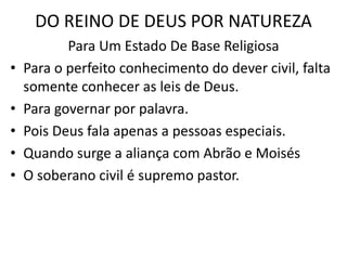 DO REINO DE DEUS POR NATUREZA
Para Um Estado De Base Religiosa
• Para o perfeito conhecimento do dever civil, falta
somente conhecer as leis de Deus.
• Para governar por palavra.
• Pois Deus fala apenas a pessoas especiais.
• Quando surge a aliança com Abrão e Moisés
• O soberano civil é supremo pastor.
 