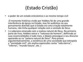 (Estado Cristão)
• o poder de um estado eclesiástico e ao mesmo tempo civil
.O momento histórico vivido por Hobbes foi de uma grande
interferência da Igreja no Estado, mas foi autêntico no seu
pensamento dizendo que o Estado era uma criação totalmente
humana, não tinha qualquer relação com a vontade de Deus.
• ( o soberano emanado com a realeza natural de Deus. Na primeira
parte do livro, Hobbes extrai a “natureza do homem”, definindo as
suas essencialidades e tudo mais, e depois prossegue o seu discurso
apoiando-se na “palavra natural de Deus”. Para provar,
argumentativamente, a existência de uma sociedade que extrapola
a “sociedade civil”, ele analisa expressões como “vida eterna”,
“inferno”, “mundo futuro”, etc. )
 