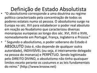Definição de Estado Absolutista
• “O absolutismo corresponde a uma doutrina ou regime
político caracterizado pela concentração de todos os
poderes estatais numa só pessoa. O absolutismo surge na
Europa no séc. XVI para estabelecer o poder real absoluto
em reação ao feudalismo que caracterizou diversas
monarquias europeias ao longo dos séc. XVI, XVII e XVIII,
nomeadamente em Portugal, França, Inglaterra e Prússia.”
• “ Segundo o absolutismo, o poder soberano do Estado é
ABSOLUTO (isto é, não depende de qualquer outra
autoridade), INDIVISÍVEL (ou seja, é inteiramente delegado
na pessoa do monarca) e PERPÉTUO. Sendo legitimado
pelo DIREITO DIVINO, o absolutismo não tinha quaisquer
limites exceto perante os costumes e as leis fundamentais
do reino.” (http://www.knoow.net)
 