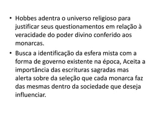 • Hobbes adentra o universo religioso para
justificar seus questionamentos em relação à
veracidade do poder divino conferido aos
monarcas.
• Busca a identificação da esfera mista com a
forma de governo existente na época, Aceita a
importância das escrituras sagradas mas
alerta sobre da seleção que cada monarca faz
das mesmas dentro da sociedade que deseja
influenciar.
 