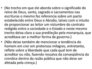 • (No trecho em que ele aborda sobre o significado do
reino de Deus, santo, sagrado e sacramentos nas
escrituras o mesmo faz referencia sobre um pacto
estabelecido entre Deus e Abraão, talvez com o intuito
de proporcionar ao leitor um vislumbre do contrato
redigido entre a sociedade e o Estado e neste mesmo
trecho deixa clara a sua predileção pela monarquia, que
acreditava ser a melhor forma de governo.)
• (Não deixa também de mencionar a tendência do
homem em crer em pretensos milagres, entretanto,
reflete sobre a liberdade que cada qual tem de
acreditar ou não, fazendo ressalva da conseqüência da
crendice dentro da razão pública que não deve ser
afetada pela crença.)
 