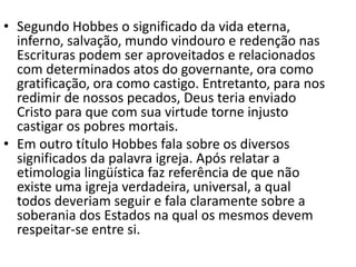 • Segundo Hobbes o significado da vida eterna,
inferno, salvação, mundo vindouro e redenção nas
Escrituras podem ser aproveitados e relacionados
com determinados atos do governante, ora como
gratificação, ora como castigo. Entretanto, para nos
redimir de nossos pecados, Deus teria enviado
Cristo para que com sua virtude torne injusto
castigar os pobres mortais.
• Em outro título Hobbes fala sobre os diversos
significados da palavra igreja. Após relatar a
etimologia lingüística faz referência de que não
existe uma igreja verdadeira, universal, a qual
todos deveriam seguir e fala claramente sobre a
soberania dos Estados na qual os mesmos devem
respeitar-se entre si.
 