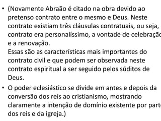 • (Novamente Abraão é citado na obra devido ao
pretenso contrato entre o mesmo e Deus. Neste
contrato existiam três cláusulas contratuais, ou seja, o
contrato era personalíssimo, a vontade de celebração
e a renovação.
Essas são as características mais importantes do
contrato civil e que podem ser observada neste
contrato espiritual a ser seguido pelos súditos de
Deus.
• O poder eclesiástico se divide em antes e depois da
conversão dos reis ao cristianismo, mostrando
claramente a intenção de domínio existente por parte
dos reis e da igreja.)
 