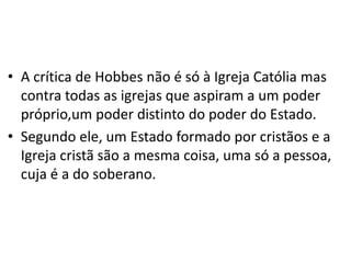 • A crítica de Hobbes não é só à Igreja Católia mas
contra todas as igrejas que aspiram a um poder
próprio,um poder distinto do poder do Estado.
• Segundo ele, um Estado formado por cristãos e a
Igreja cristã são a mesma coisa, uma só a pessoa,
cuja é a do soberano.
 
