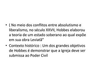 • ( No meio dos conflitos entre absolutismo e
liberalismo, no século XXVII, Hobbes elaborou
a teoria de um estado soberano ao qual expõe
em sua obra Leviatã”
• Contexto histórico : Um dos grandes objetivos
de Hobbes é demonstrar que a Igreja deve ser
submissa ao Poder Civil
 