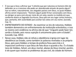 • É isso que o leva a afirmar que “o direito que por natureza os homens têm de
defender-se a si mesmos não pode ser abandonado através de pacto algum”.
Isso se refere, naturalmente, aos alegados pactos com Deus, os quais Hobbes
afirma serem impossíveis: “Homem algum pode firmar convenções com Deus,
ou obrigar-se para com ele por meio de um voto, exceto na medida em que,
conforme dizem as Sagradas Escrituras, Deus pôs em seu lugar certos homens,
que, portanto, têm autoridade para aceitar tais votos em seu nome. (Leviatã,
Cap. II).
• ENFRETAMENTO DO ESTADO : Ao examinar as leis de natureza, Hobbes
também demonstra um enfrentamento da instituição eclesiástica, e isso
se mostra com evidência na afirma cão de que “ninguém pode fazer leis
senão o Estado, pois nossa sujeição é unicamente para com o Estado”.
(Leviatã, Cap. XXVI)
• Nesse caso, Hobbes não só refuta a obediência à Igreja em lugar da
obediência ao Estado, como também às palavras reveladas e ao próprio
Deus, pois para Hobbes o tempo da profecia ficou para trás e é
impossível confirmar o que Deus de fato disse e quando o fez. É o Estado
laico de Hobbes, falível, um deus mortal, abaixo do Deus imortal, porém,
é ele quem que resolve os problemas da paz civil, da cidade do homem.
 
