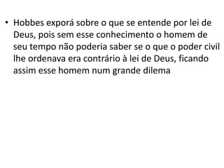 • Hobbes exporá sobre o que se entende por lei de
Deus, pois sem esse conhecimento o homem de
seu tempo não poderia saber se o que o poder civil
lhe ordenava era contrário à lei de Deus, ficando
assim esse homem num grande dilema
 