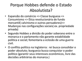 Porque Hobbes defende o Estado
Absolutista?
• Expansão do comércio => Classe burguesa =>
Consumismo => Ética revolucionária de fundo
mercantil( calvinismo e outros pensadores)=>
Mudanças nas configurações sociais( ex. propriedade
privada)
• Segundo Hobbes a divisão do poder soberano entre o
monarca e o parlamento não garante estabilidade
política e social; fomentaria a eclosão de uma guerra
civil.
• O conflito político na Inglaterra: rei busca consolidar o
poder absoluto; burguesia busca conquistar o poder
político (garantir seus interesses econômicos, livre das
decisões arbitrárias do monarca.)
 