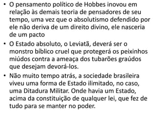 • O pensamento político de Hobbes inovou em
relação às demais teoria de pensadores de seu
tempo, uma vez que o absolutismo defendido por
ele não deriva de um direito divino, ele nasceria
de um pacto
• O Estado absoluto, o Leviatã, deverá ser o
monstro bíblico cruel que protegerá os peixinhos
miúdos contra a ameaça dos tubarões graúdos
que desejam devorá-los.
• Não muito tempo atrás, a sociedade brasileira
viveu uma forma de Estado ilimitado, no caso,
uma Ditadura Militar. Onde havia um Estado,
acima da constituição de qualquer lei, que fez de
tudo para se manter no poder.
 