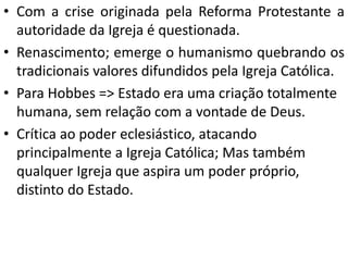 • Com a crise originada pela Reforma Protestante a
autoridade da Igreja é questionada.
• Renascimento; emerge o humanismo quebrando os
tradicionais valores difundidos pela Igreja Católica.
• Para Hobbes => Estado era uma criação totalmente
humana, sem relação com a vontade de Deus.
• Crítica ao poder eclesiástico, atacando
principalmente a Igreja Católica; Mas também
qualquer Igreja que aspira um poder próprio,
distinto do Estado.
 