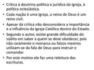 • Crítica à doutrina política e jurídica da Igreja, à
política eclesiástica.
• Cada nação é uma Igreja, o reino de Deus é um
reino civil.
• Apesar da crítica não desconsidera a importância
e a influência da Igreja Católica dentro do Estado.
• Segundo o autor, existe grande dificuldade do
súdito em saber a quem se deve obedecer, pois
não raramente o monarca ou falsos mestres
utilizam-se da fala de Deus para instruir e
comandar.
• Por este motivo ele faz uma releitura das
escrituras.
 