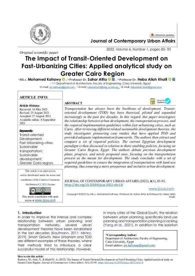 How to cite this article:
Kafrawy, M., Attia, S., & Khalil H. A. (2022). The Impact of Transit-Oriented Development on Fast-Urbanizing Cities: Applied analytical study on
Greater Cairo Region. Journal of Contemporary Urban Affairs, 6(1), 83-95. https://doi.org/10.25034/ijcua.2022.v6n1-8
Journal of Contemporary Urban Affairs
2022, Volume 6, Number 1, pages 83– 95
Original scientific paper
The Impact of Transit-Oriented Development on
Fast-Urbanizing Cities: Applied analytical study on
Greater Cairo Region
* 1
MS.c. Mohamed Kafrawy , 2 Professor Dr. Sahar Attia , 3 Professor Dr. Heba Allah Khalil
1, 2 &3 Department of Architecture, Faculty of Engineering, Cairo University, Egypt
1 E-mail: en.kafrawy@gmail.com , 2 E-mail: saharattia16@eng.cu.edu.eg , 3 E-mail: hebatallah.khalil@gmail.com
ARTICLE INFO:
Article History:
Received: 16 May 2021
Revised: 25 August 2021
Accepted: 27 August 2021
Available online: 8 September
2021
Keywords:
Transit-oriented
Development;
Fast-Urbanizing cities;
Sustainable
transportation;
Sustainable
development;
Greater Cairo region.
ABSTRACT
Transportation has always been the backbone of development. Transit-
oriented development (TOD) has been theorized, piloted and expanded
increasingly in the past few decades. In this regard, this paper investigates
the relationship between urban development, the transportation process, and
the required implementation guidelines within fast-urbanizing cities, such as
Cairo. After reviewing different related sustainable development theories, the
study investigates pioneering case studies that have applied TOD and
provided adequate implementation frameworks. The authors then extract and
compare a set of required policies. The current Egyptian development
paradigm is then discussed in relation to these enabling policies, focusing on
Greater Cairo Region, Egypt. The authors debate previous development
plans, progress, and newly proposed ones, focusing on the transportation
process as the means for development. The study concludes with a set of
required guidelines to ensure the integration of transportation with land-use
planning, thus ensuring a more prosperous and inclusive urban development.
This article is an open access
article distributed under the terms and
conditions of the Creative Commons
Attribution (CC BY) license
This article is published with open
access at www.ijcua.com
JOURNAL OF CONTEMPORARY URBAN AFFAIRS (2022), 6(1), 83-95.
https://doi.org/10.25034/ijcua.2022.v6n1-8
www.ijcua.com
Copyright © 2021 by MS.c. Mohamed Kafrawy, Professor Dr. Sahar Attia & Professor Dr. Heba Allah
Khalil.
1. Introduction
In order to improve the intense and complex
relationship between urban planning and
transportation networks, several urban
development theories have been established
in the last decades (Kaufmann, 2011; Mishra,
2019). Smart Growth, New Urbanism and TOD
are different examples of these theories, where
their methods tried to introduce a clear
successful model of this relationship. However,
in many cities of the Global South, the relation
between urban planning, specifically land use
planning and transportation planning is lacking
(Yang et al., 2021). In addition to the isolation
*Corresponding Author:
Department of Architecture, Faculty of Engineering,
Cairo University, Egypt
Email address: en.kafrawy@gmail.com
 