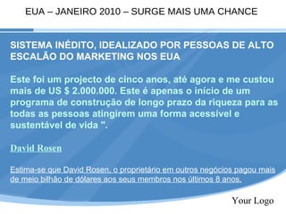 Your Logo SISTEMA INÉDITO, IDEALIZADO POR PESSOAS DE ALTO ESCALÃO DO MARKETING NOS EUA Este foi um projecto de cinco anos, até agora e me custou mais de US $ 2.000.000. Este é apenas o início de um programa de construção de longo prazo da riqueza para as todas as pessoas atingirem uma forma acessível e sustentável de vida ". David Rosen Estima-se que David Rosen, o proprietário em outros negócios pagou mais de meio bilhão de dólares aos seus membros nos últimos 8 anos. EUA – JANEIRO 2010 – SURGE MAIS UMA CHANCE 