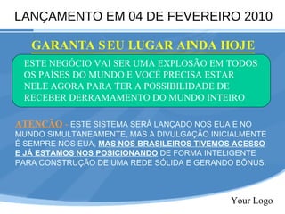 Your Logo LANÇAMENTO EM 04 DE FEVEREIRO 2010 GARANTA SEU LUGAR AINDA HOJE ESTE NEGÓCIO VAI SER UMA EXPLOSÃO EM TODOS OS PAÍSES DO MUNDO E VOCÊ PRECISA ESTAR NELE AGORA PARA TER A POSSIBILIDADE DE RECEBER DERRAMAMENTO DO MUNDO INTEIRO ATENÇÃO  -   ESTE SISTEMA SERÁ LANÇADO NOS EUA E NO MUNDO SIMULTANEAMENTE, MAS A DIVULGAÇÃO INICIALMENTE É SEMPRE NOS EUA,  MAS NOS BRASILEIROS TIVEMOS ACESSO E JÁ ESTAMOS NOS POSICIONANDO  DE FORMA INTELIGENTE PARA CONSTRUÇÃO DE UMA REDE SÓLIDA E GERANDO BÕNUS. 