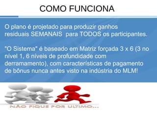 Your Logo COMO FUNCIONA O plano é projetado para produzir ganhos residuais SEMANAIS  para TODOS os participantes. "O Sistema" é baseado em Matriz forçada 3 x 6 (3 no nível 1, 6 níveis de profundidade com derramamento), com características de pagamento de bônus nunca antes visto na indústria do MLM!  