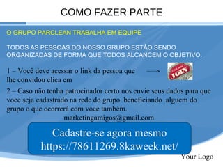COMO FAZER PARTE Your Logo O GRUPO PARCLEAN TRABALHA EM EQUIPE TODOS AS PESSOAS DO NOSSO GRUPO ESTÂO SENDO ORGANIZADAS DE FORMA QUE TODOS ALCANCEM O OBJETIVO. 1 – Você deve acessar o link da pessoa que lhe convidou clica em  2 – Caso não tenha patrocinador certo nos envie seus dados para que voce seja cadastrado na rede do grupo  beneficiando  alguem do grupo o que ocorrerá com voce também.  [email_address] Cadastre-se agora mesmo https://78611269.8kaweek.net/ 