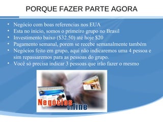 PORQUE FAZER PARTE AGORA Negócio com boas referencias nos EUA Esta no inicio, somos o primeiro grupo no Brasil Investimento baixo ($32.50) até hoje $20 Pagamento semanal, porem se recebe semanalmente também Negócios feito em grupo, aqui não indicaremos uma 4 pessoa e sim repassaremos para as pessoas do grupo. Você só precisa indicar 3 pessoas que irão fazer o mesmo 