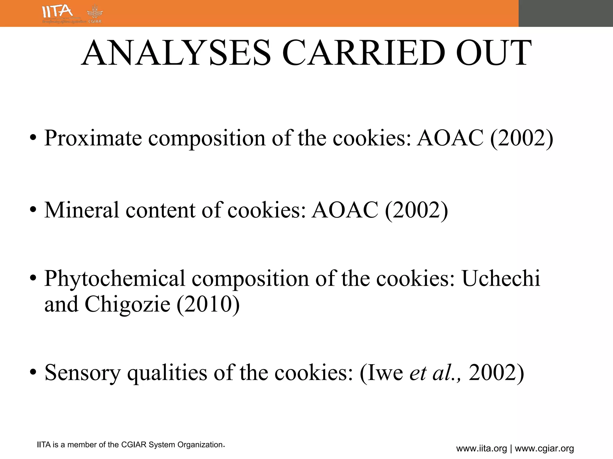 IITA is a member of the CGIAR System Organization.
www.iita.org | www.cgiar.org
• Proximate composition of the cookies: AOAC (2002)
• Mineral content of cookies: AOAC (2002)
• Phytochemical composition of the cookies: Uchechi
and Chigozie (2010)
• Sensory qualities of the cookies: (Iwe et al., 2002)
ANALYSES CARRIED OUT
 