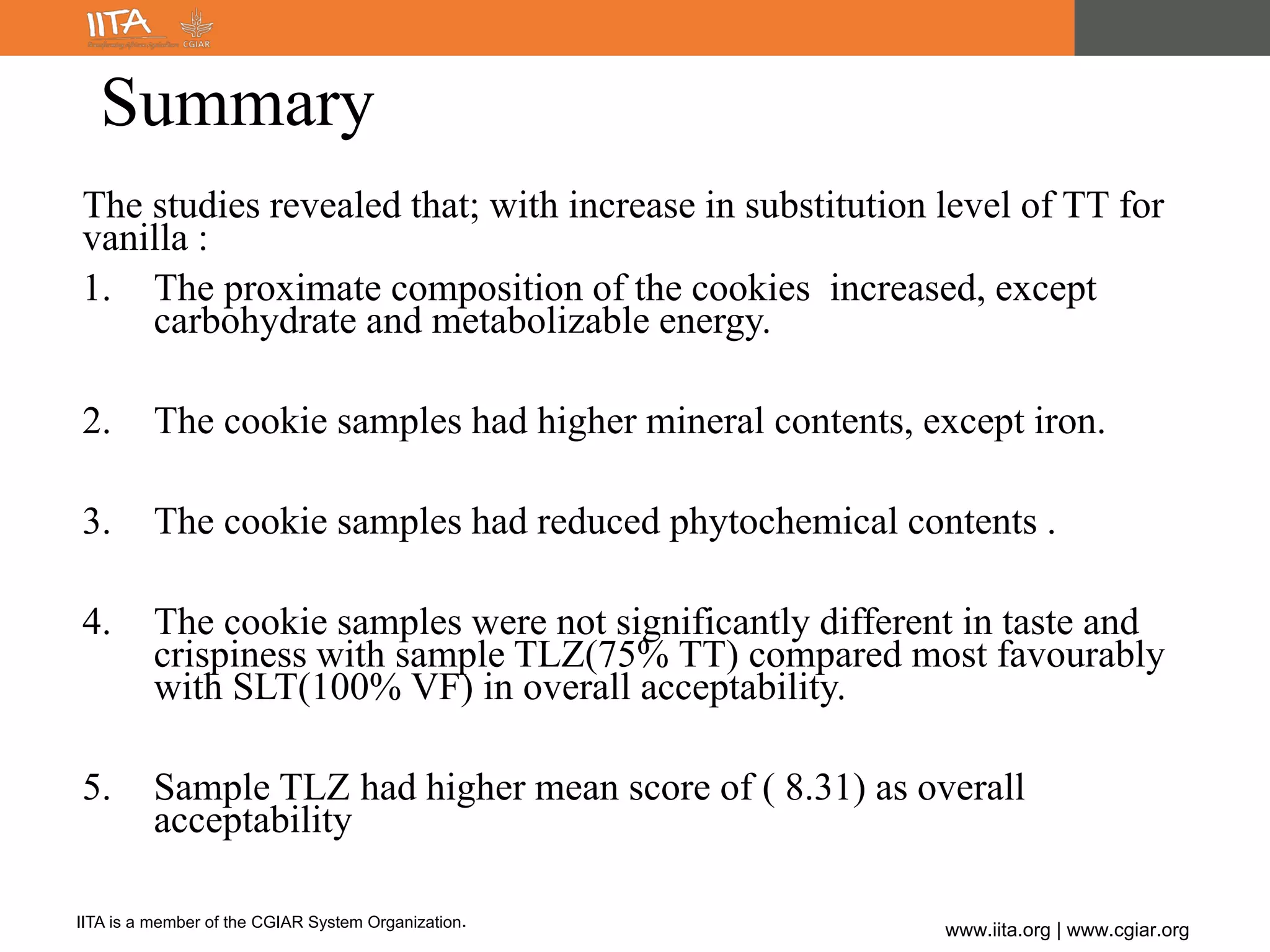 IITA is a member of the CGIAR System Organization.
www.iita.org | www.cgiar.org
Summary
The studies revealed that; with increase in substitution level of TT for
vanilla :
1. The proximate composition of the cookies increased, except
carbohydrate and metabolizable energy.
2. The cookie samples had higher mineral contents, except iron.
3. The cookie samples had reduced phytochemical contents .
4. The cookie samples were not significantly different in taste and
crispiness with sample TLZ(75% TT) compared most favourably
with SLT(100% VF) in overall acceptability.
5. Sample TLZ had higher mean score of ( 8.31) as overall
acceptability
 