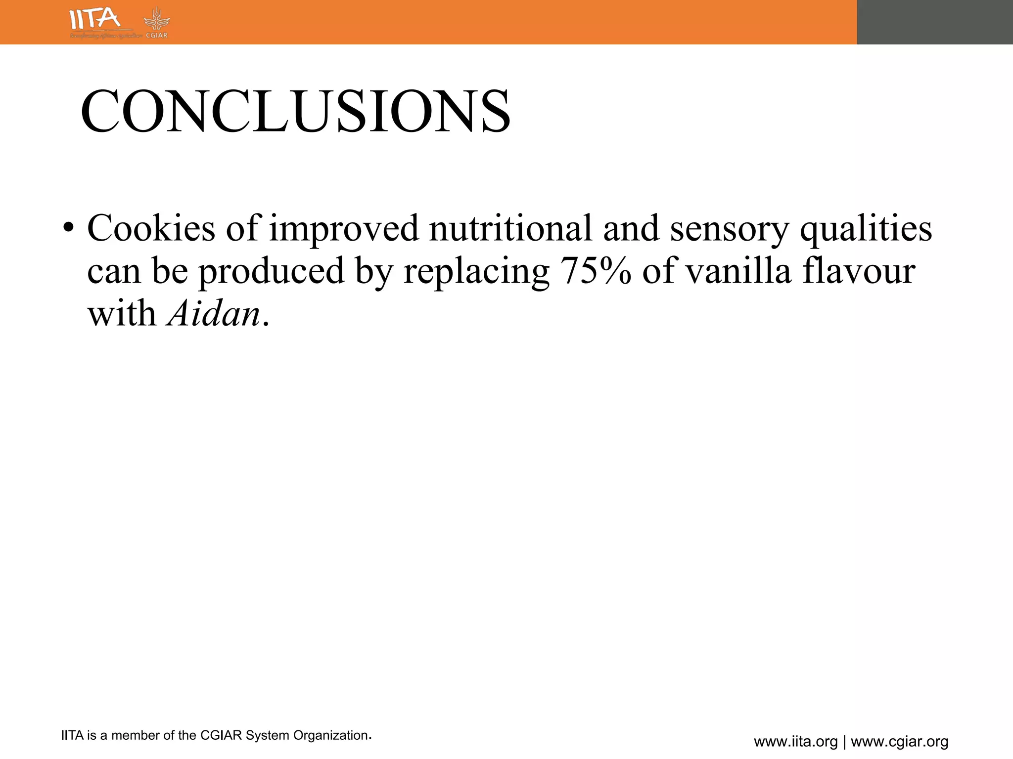 IITA is a member of the CGIAR System Organization.
www.iita.org | www.cgiar.org
CONCLUSIONS
• Cookies of improved nutritional and sensory qualities
can be produced by replacing 75% of vanilla flavour
with Aidan.
 