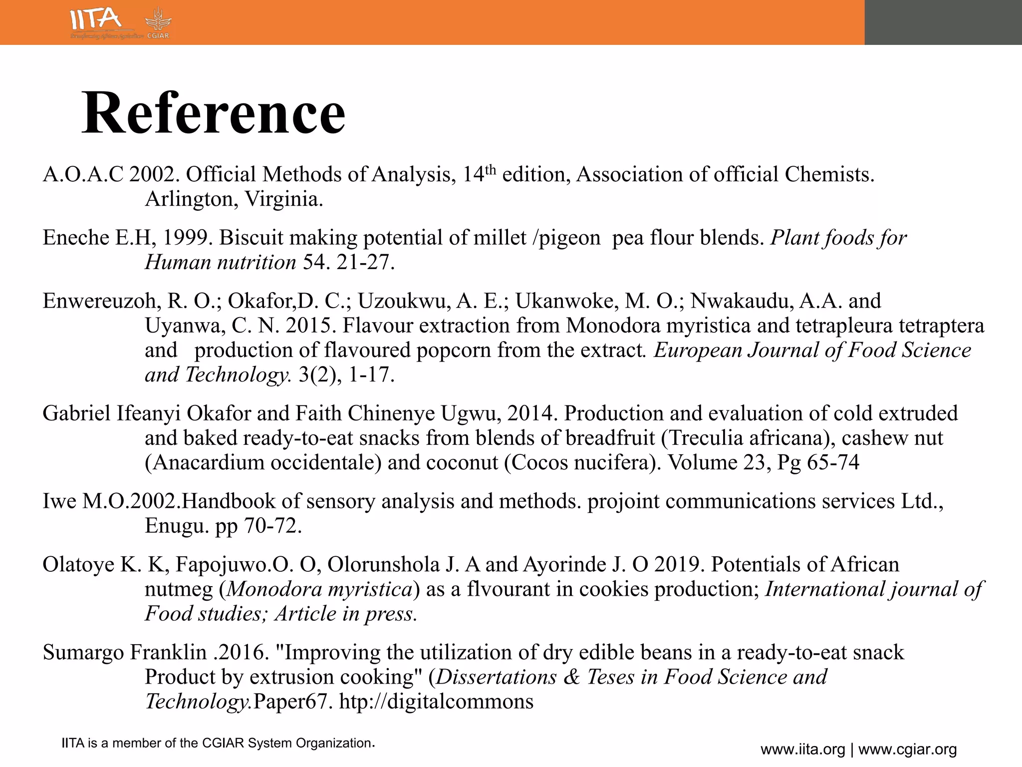 IITA is a member of the CGIAR System Organization.
www.iita.org | www.cgiar.org
Reference
A.O.A.C 2002. Official Methods of Analysis, 14th edition, Association of official Chemists.
Arlington, Virginia.
Eneche E.H, 1999. Biscuit making potential of millet /pigeon pea flour blends. Plant foods for
Human nutrition 54. 21-27.
Enwereuzoh, R. O.; Okafor,D. C.; Uzoukwu, A. E.; Ukanwoke, M. O.; Nwakaudu, A.A. and
Uyanwa, C. N. 2015. Flavour extraction from Monodora myristica and tetrapleura tetraptera
and production of flavoured popcorn from the extract. European Journal of Food Science
and Technology. 3(2), 1-17.
Gabriel Ifeanyi Okafor and Faith Chinenye Ugwu, 2014. Production and evaluation of cold extruded
and baked ready-to-eat snacks from blends of breadfruit (Treculia africana), cashew nut
(Anacardium occidentale) and coconut (Cocos nucifera). Volume 23, Pg 65-74
Iwe M.O.2002.Handbook of sensory analysis and methods. projoint communications services Ltd.,
Enugu. pp 70-72.
Olatoye K. K, Fapojuwo.O. O, Olorunshola J. A and Ayorinde J. O 2019. Potentials of African
nutmeg (Monodora myristica) as a flvourant in cookies production; International journal of
Food studies; Article in press.
Sumargo Franklin .2016. "Improving the utilization of dry edible beans in a ready-to-eat snack
Product by extrusion cooking" (Dissertations & Teses in Food Science and
Technology.Paper67. htp://digitalcommons
 